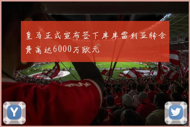 皇马正式宣布签下库库雷利亚转会费高达6000万欧元