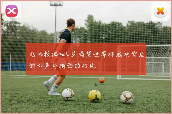 电讯报揭秘C罗渴望世界杯成功背后的心声与梅西的对比