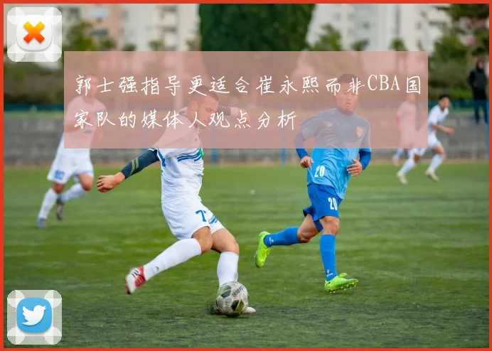 郭士强指导更适合崔永熙而非CBA国家队的媒体人观点分析