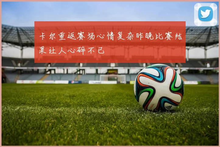 卡尔重返赛场心情复杂昨晚比赛结果让人心碎不已