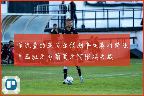 懂流量的亚马尔预测半决赛对阵法国西班牙与葡萄牙阿根廷之战