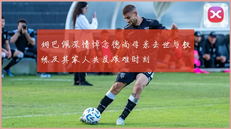 姆巴佩深情悼念德尚母亲去世与教练及其家人共度艰难时刻